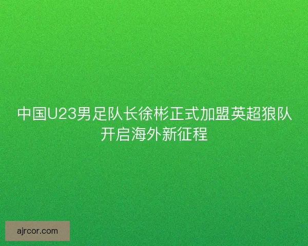中国U23男足队长徐彬正式加盟英超狼队开启海外新征程