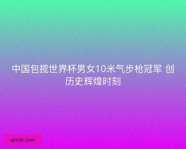 中国包揽世界杯男女10米气步枪冠军 创历史辉煌时刻 中国包揽世界杯男女10米气步枪冠军 创历史辉煌时刻