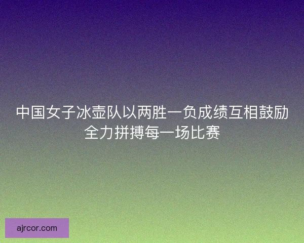中国女子冰壶队以两胜一负成绩互相鼓励全力拼搏每一场比赛