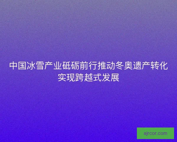 中国冰雪产业砥砺前行推动冬奥遗产转化实现跨越式发展 中国冰雪产业砥砺前行推动冬奥遗产转化实现跨越式发展