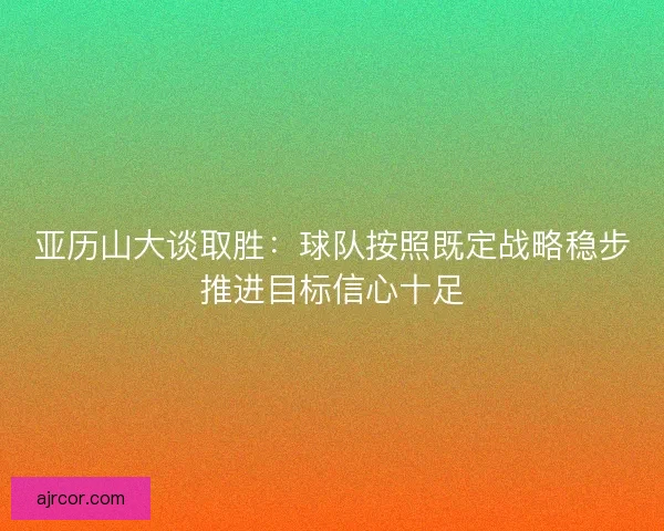 亚历山大谈取胜:球队按照既定战略稳步推进目标信心十足 亚历山大谈取胜:球队按照既定战略稳步推进目标信心十足