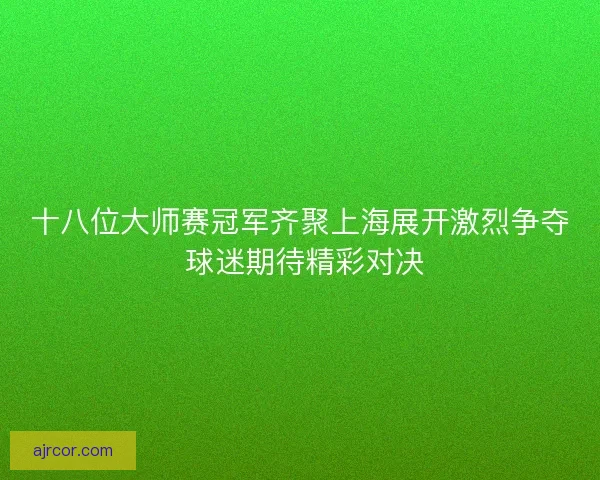 十八位大师赛冠军齐聚上海展开激烈争夺 球迷期待精彩对决 十八位大师赛冠军齐聚上海展开激烈争夺 球迷期待精彩对决