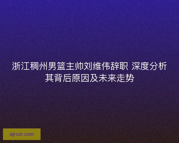 浙江稠州男篮主帅刘维伟辞职 深度分析其背后原因及未来走势 浙江稠州男篮主帅刘维伟辞职 深度分析其背后原因及未来走势